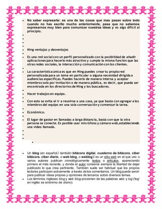  No saber expresarte: es una de las cosas que mas pasan sobre todo
cuando no has escrito mucho anteriormente, pasa que no sabemos
expresarnos muy bien para comunicar nuestras ideas y es algo difícil al
principio.




 Ning ventajas y desventajas

 Es una red socialcon un perfil personalizado con la posibilidad de añadir
aplicaciones para hacerlo más atractivo y cumple la misma función que las
otras redes sociales, la interacción y comunicación con los clientes.

 La característica única es que en Ning puedes crear tu propia red
personalizada para un tema en particular o alguna necesidad dirigida a
audiencias especificas. Puedes hacerlo de manera interna y aceptar
miembros solo por invitación o de manera pública, es decir, que pueda ser
encontrada en los directorios de Ning y los buscadores.

 Hacer trabajos en equipo.

 Con esto se evita el ir a reunirse a una casa, ya que basta con agregar a los
miembros del equipo en una sola conversación y comenzar la tarea.

 Económico.

 El lugar de gastar en llamadas a larga distancia, basta con que la otra
persona se conecte. Es posible usar micrófono y cámara web,estableciendo
una video llamada.




 Un blog (en español,1 también bitácora digital, cuaderno de bitácora, ciber
bitácora, ciber diario, o web blog, o weblog)1 es un sitio web en el que uno o
varios autores publican cronológicamente textos o artículos, apareciendo
primero el más reciente, y donde el autor conserva siempre la libertad de dejar
publicado lo que crea pertinente. También suele ser habitual que los propios
lectores participen activamente a través de los comentarios. Un blog puede servir
para publicar ideas propias y opiniones de terceros sobre diversos temas.
 Los términos ingleses blog y web blog provienen de las palabras web y log ('log'
en inglés es sinónimo de diario).
 