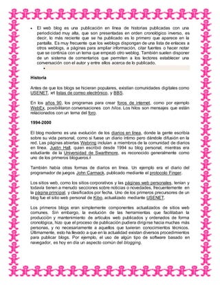  El web blog es una publicación en línea de historias publicadas con una
periodicidad muy alta, que son presentadas en orden cronológico inverso, es
decir, lo más reciente que se ha publicado es lo primero que aparece en la
pantalla. Es muy frecuente que los weblogs dispongan de una lista de enlaces a
otros weblogs, a páginas para ampliar información, citar fuentes o hacer notar
que se continúa con un tema que empezó otro weblog. También suelen disponer
de un sistema de comentarios que permiten a los lectores establecer una
conversación con el autor y entre ellos acerca de lo publicado.

Historia
Antes de que los blogs se hicieran populares, existían comunidades digitales como
USENET, xrt listas de correo electrónico, y BBS.
En los años 90, los programas para crear foros de internet, como por ejemplo
WebEx, posibilitaron conversaciones con hilos. Los hilos son mensajes que están
relacionados con un tema del foro.
1994-2000
El blog moderno es una evolución de los diarios en línea, donde la gente escribía
sobre su vida personal, como si fuese un diario íntimo pero dándole difusión en la
red. Las páginas abiertas Webring incluían a miembros de la comunidad de diarios
en línea. Justin Hall, quien escribió desde 1994 su blog personal, mientras era
estudiante de la Universidad de Swarthmore, es reconocido generalmente como
uno de los primeros blogueros.2
También había otras formas de diarios en línea. Un ejemplo era el diario del
programador de juegos John Carmack, publicado mediante el protocolo Finger.
Los sitios web, como los sitios corporativos y las páginas web personales, tenían y
todavía tienen a menudo secciones sobre noticias o novedades, frecuentemente en
la página principal, y clasificados por fecha. Uno de los primeros precursores de un
blog fue el sitio web personal de Kibo, actualizado mediante USENET.
Los primeros blogs eran simplemente componentes actualizados de sitios web
comunes. Sin embargo, la evolución de las herramientas que facilitaban la
producción y mantenimiento de artículos web publicados y ordenados de forma
cronológica, hizo que el proceso de publicación pudiera dirigirse hacia muchas más
personas, y no necesariamente a aquellos que tuvieran conocimientos técnicos.
Últimamente, esto ha llevado a que en la actualidad existan diversos procedimientos
para publicar blogs. Por ejemplo, el uso de algún tipo de software basado en
navegador, es hoy en día un aspecto común del blogging.
 