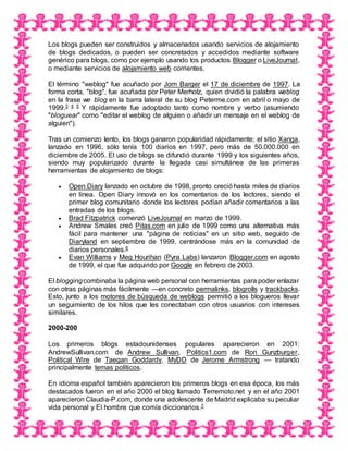 Los blogs pueden ser construidos y almacenados usando servicios de alojamiento
de blogs dedicados, o pueden ser concretados y accedidos mediante software
genérico para blogs, como por ejemplo usando los productos Blogger o LiveJournal,
o mediante servicios de alojamiento web corrientes.
El término "weblog" fue acuñado por Jorn Barger el 17 de diciembre de 1997. La
forma corta, "blog", fue acuñada por Peter Merholz, quien dividió la palabra weblog
en la frase we blog en la barra lateral de su blog Peterme.com en abril o mayo de
1999.3 4 5 Y rápidamente fue adoptado tanto como nombre y verbo (asumiendo
"bloguear" como "editar el weblog de alguien o añadir un mensaje en el weblog de
alguien").
Tras un comienzo lento, los blogs ganaron popularidad rápidamente; el sitio Xanga,
lanzado en 1996, sólo tenía 100 diarios en 1997, pero más de 50.000.000 en
diciembre de 2005. El uso de blogs se difundió durante 1999 y los siguientes años,
siendo muy popularizado durante la llegada casi simultánea de las primeras
herramientas de alojamiento de blogs:
 Open Diary lanzado en octubre de 1998, pronto creció hasta miles de diarios
en línea. Open Diary innovó en los comentarios de los lectores, siendo el
primer blog comunitario donde los lectores podían añadir comentarios a las
entradas de los blogs.
 Brad Fitzpatrick comenzó LiveJournal en marzo de 1999.
 Andrew Smales creó Pitas.com en julio de 1999 como una alternativa más
fácil para mantener una "página de noticias" en un sitio web, seguido de
Diaryland en septiembre de 1999, centrándose más en la comunidad de
diarios personales.6
 Evan Williams y Meg Hourihan (Pyra Labs) lanzaron Blogger.com en agosto
de 1999, el que fue adquirido por Google en febrero de 2003.
El bloggingcombinaba la página web personal con herramientas para poder enlazar
con otras páginas más fácilmente —en concreto permalinks, blogrolls y trackbacks.
Esto, junto a los motores de búsqueda de weblogs permitió a los blogueros llevar
un seguimiento de los hilos que les conectaban con otros usuarios con intereses
similares.
2000-200
Los primeros blogs estadounidenses populares aparecieron en 2001:
AndrewSullivan.com de Andrew Sullivan, Politics1.com de Ron Gunzburger,
Political Wire de Taegan Goddardy, MyDD de Jerome Armstrong — tratando
principalmente temas políticos.
En idioma español también aparecieron los primeros blogs en esa época, los más
destacados fueron en el año 2000 el blog llamado Terremoto.net y en el año 2001
aparecieron Claudia-P.com, donde una adolescente de Madrid explicaba su peculiar
vida personal y El hombre que comía diccionarios.7
 