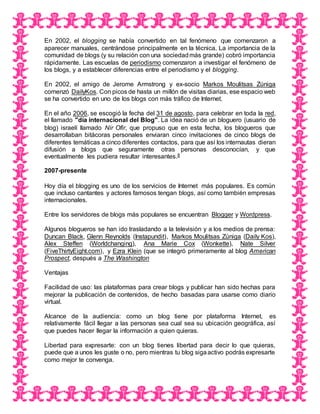 En 2002, el blogging se había convertido en tal fenómeno que comenzaron a
aparecer manuales, centrándose principalmente en la técnica. La importancia de la
comunidad de blogs (y su relación con una sociedadmás grande) cobró importancia
rápidamente. Las escuelas de periodismo comenzaron a investigar el fenómeno de
los blogs, y a establecer diferencias entre el periodismo y el blogging.
En 2002, el amigo de Jerome Armstrong y ex-socio Markos Moulitsas Zúniga
comenzó DailyKos. Con picos de hasta un millón de visitas diarias, ese espacio web
se ha convertido en uno de los blogs con más tráfico de Internet.
En el año 2006, se escogió la fecha del 31 de agosto, para celebrar en toda la red,
el llamado "día internacional del Blog". La idea nació de un bloguero (usuario de
blog) israelí llamado Nir Ofir, que propuso que en esta fecha, los blogueros que
desarrollaban bitácoras personales enviaran cinco invitaciones de cinco blogs de
diferentes temáticas a cinco diferentes contactos, para que así los internautas dieran
difusión a blogs que seguramente otras personas desconocían, y que
eventualmente les pudiera resultar interesantes.8
2007-presente
Hoy día el blogging es uno de los servicios de Internet más populares. Es común
que incluso cantantes y actores famosos tengan blogs, así como también empresas
internacionales.
Entre los servidores de blogs más populares se encuentran Blogger y Wordpress.
Algunos blogueros se han ido trasladando a la televisión y a los medios de prensa:
Duncan Black, Glenn Reynolds (Instapundit), Markos Moulitsas Zúniga (Daily Kos),
Alex Steffen (Worldchanging), Ana Marie Cox (Wonkette), Nate Silver
(FiveThirtyEight.com), y Ezra Klein (que se integró primeramente al blog American
Prospect, después a The Washington
Ventajas
Facilidad de uso: las plataformas para crear blogs y publicar han sido hechas para
mejorar la publicación de contenidos, de hecho basadas para usarse como diario
virtual.
Alcance de la audiencia: como un blog tiene por plataforma Internet, es
relativamente fácil llegar a las personas sea cual sea su ubicación geográfica, así
que puedes hacer llegar la información a quien quieras.
Libertad para expresarte: con un blog tienes libertad para decir lo que quieras,
puede que a unos les guste o no, pero mientras tu blog sigaactivo podrás expresarte
como mejor te convenga.
 