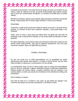 Compartir conocimientos: una buena forma de ayudar al mundo es compartir lo que
sabes y tratar de mejorar en lo que se pueda el aprendizaje para mejorar aunque
sea un poco los conocimientos de alguien, no siempre es posible pero se puede
intentar.
Beneficio económico: puedes sacar también algún provecho económico de diversas
formas, hasta puedes dar a conocer algún producto o servicio que ofrezcas.
Desventajas
Frustración: puede darse el caso de la falta de interés ya sea de ti o de parte de los
lectores, no siempre es fácil crear contenido relevante y esto puede llegar a ser
frustrante.
Trolls: como en todo a veces pasa que debes lidiar con gente que solo trata de
fastidiarte y que ni siquiera lee tu trabajo y en vez de eso tratan de atacarte sin razón
aparente.
No saber expresarte: es una de las cosas que mas pasan sobre todo cuando no has
escrito mucho anteriormente, pasa que no sabemos expresarnos muy bien para
comunicar nuestras ideas y es algo difícil al principio.
Ventajas y desventajas
Es una red social con un perfil personalizado con la posibilidad de añadir
aplicaciones para hacerlo más atractivo y cumple la misma función que las otras
redes sociales, la interacción y comunicación con los clientes.
La característica única es que en Ning puedes crear tu propia red personalizada
para un tema en particular o alguna necesidad dirigida a audiencias especificas.
Puedes hacerlo de manera interna y aceptar miembros solo por invitación o de
manera pública, es decir, que pueda ser encontrada en los directorios de Ning y los
buscadores.
Hacer trabajos en equipo.
Con esto se evita el ir a reunirse a una casa, ya que basta con agregar a los
miembros del equipo en una sola conversación y comenzar la tarea.
 
