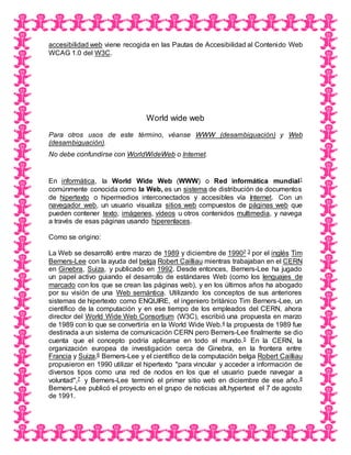 accesibilidad web viene recogida en las Pautas de Accesibilidad al Contenido Web
WCAG 1.0 del W3C.
World wide web
Para otros usos de este término, véanse WWW (desambiguación) y Web
(desambiguación).
No debe confundirse con WorldWideWeb o Internet.
En informática, la World Wide Web (WWW) o Red informática mundial1
comúnmente conocida como la Web, es un sistema de distribución de documentos
de hipertexto o hipermedios interconectados y accesibles vía Internet. Con un
navegador web, un usuario visualiza sitios web compuestos de páginas web que
pueden contener texto, imágenes, vídeos u otros contenidos multimedia, y navega
a través de esas páginas usando hiperenlaces.
Como se origino:
La Web se desarrolló entre marzo de 1989 y diciembre de 19902 3 por el inglés Tim
Berners-Lee con la ayuda del belga Robert Cailliau mientras trabajaban en el CERN
en Ginebra, Suiza, y publicado en 1992. Desde entonces, Berners-Lee ha jugado
un papel activo guiando el desarrollo de estándares Web (como los lenguajes de
marcado con los que se crean las páginas web), y en los últimos años ha abogado
por su visión de una Web semántica. Utilizando los conceptos de sus anteriores
sistemas de hipertexto como ENQUIRE, el ingeniero británico Tim Berners-Lee, un
científico de la computación y en ese tiempo de los empleados del CERN, ahora
director del World Wide Web Consortium (W3C), escribió una propuesta en marzo
de 1989 con lo que se convertiría en la World Wide Web.4 la propuesta de 1989 fue
destinada a un sistema de comunicación CERN pero Berners-Lee finalmente se dio
cuenta que el concepto podría aplicarse en todo el mundo.5 En la CERN, la
organización europea de investigación cerca de Ginebra, en la frontera entre
Francia y Suiza,6 Berners-Lee y el científico de la computación belga Robert Cailliau
propusieron en 1990 utilizar el hipertexto "para vincular y acceder a información de
diversos tipos como una red de nodos en los que el usuario puede navegar a
voluntad",7 y Berners-Lee terminó el primer sitio web en diciembre de ese año.8
Berners-Lee publicó el proyecto en el grupo de noticias alt.hypertext el 7 de agosto
de 1991.
 