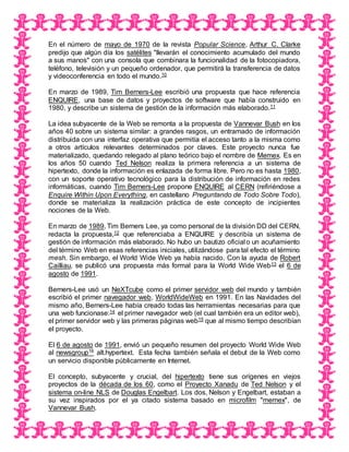 En el número de mayo de 1970 de la revista Popular Science, Arthur C. Clarke
predijo que algún día los satélites "llevarán el conocimiento acumulado del mundo
a sus manos" con una consola que combinara la funcionalidad de la fotocopiadora,
teléfono, televisión y un pequeño ordenador, que permitirá la transferencia de datos
y videoconferencia en todo el mundo.10
En marzo de 1989, Tim Berners-Lee escribió una propuesta que hace referencia
ENQUIRE, una base de datos y proyectos de software que había construido en
1980, y describe un sistema de gestión de la información más elaborado.11
La idea subyacente de la Web se remonta a la propuesta de Vannevar Bush en los
años 40 sobre un sistema similar: a grandes rasgos, un entramado de información
distribuida con una interfaz operativa que permitía el acceso tanto a la misma como
a otros artículos relevantes determinados por claves. Este proyecto nunca fue
materializado, quedando relegado al plano teórico bajo el nombre de Memex. Es en
los años 50 cuando Ted Nelson realiza la primera referencia a un sistema de
hipertexto, donde la información es enlazada de forma libre. Pero no es hasta 1980,
con un soporte operativo tecnológico para la distribución de información en redes
informáticas, cuando Tim Berners-Lee propone ENQUIRE al CERN (refiriéndose a
Enquire Within Upon Everything, en castellano Preguntando de Todo Sobre Todo),
donde se materializa la realización práctica de este concepto de incipientes
nociones de la Web.
En marzo de 1989, Tim Berners Lee, ya como personal de la división DD del CERN,
redacta la propuesta,12 que referenciaba a ENQUIRE y describía un sistema de
gestión de información más elaborado. No hubo un bautizo oficial o un acuñamiento
del término Web en esas referencias iniciales, utilizándose para tal efecto el término
mesh. Sin embargo, el World Wide Web ya había nacido. Con la ayuda de Robert
Cailliau, se publicó una propuesta más formal para la World Wide Web13 el 6 de
agosto de 1991.
Berners-Lee usó un NeXTcube como el primer servidor web del mundo y también
escribió el primer navegador web, WorldWideWeb en 1991. En las Navidades del
mismo año, Berners-Lee había creado todas las herramientas necesarias para que
una web funcionase:14 el primer navegador web (el cual también era un editor web),
el primer servidor web y las primeras páginas web15 que al mismo tiempo describían
el proyecto.
El 6 de agosto de 1991, envió un pequeño resumen del proyecto World Wide Web
al newsgroup16 alt.hypertext. Esta fecha también señala el debut de la Web como
un servicio disponible públicamente en Internet.
El concepto, subyacente y crucial, del hipertexto tiene sus orígenes en viejos
proyectos de la década de los 60, como el Proyecto Xanadu de Ted Nelson y el
sistema on-line NLS de Douglas Engelbart. Los dos, Nelson y Engelbart, estaban a
su vez inspirados por el ya citado sistema basado en microfilm "memex", de
Vannevar Bush.
 