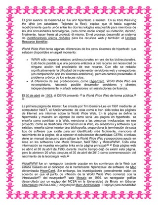 El gran avance de Berners-Lee fue unir hipertexto e Internet. En su libro Weaving
the Web (en castellano, Tejiendo la Red), explica que él había sugerido
repetidamente que la unión entre las dos tecnologías era posible para miembros de
las dos comunidades tecnológicas, pero como nadie aceptó su invitación, decidió,
finalmente, hacer frente al proyecto él mismo. En el proceso, desarrolló un sistema
de identificadores únicos globales para los recursos web y también: el Uniform
Resource Identifier.
World Wide Web tenía algunas diferencias de los otros sistemas de hipertexto que
estaban disponibles en aquel momento:
 WWW sólo requería enlaces unidireccionales en vez de los bidireccionales.
Esto hacía posible que una persona enlazara a otro recurso sin necesidad de
ninguna acción del propietario de ese recurso. Con ello se reducía
significativamente la dificultad de implementar servidores web y navegadores
(en comparación con los sistemas anteriores), pero en cambio presentaba el
problema crónico de los enlaces rotos.
 A diferencia de sus predecesores, como HyperCard, World Wide Web era
no-propietario, haciendo posible desarrollar servidores y clientes
independientemente y añadir extensiones sin restricciones de licencia.
El 30 de abril de 1993, el CERN presentó 17 la World Wide Web de forma pública.18
19
La primera página de Internet fue creada por Tim Berners-Lee en 1991 mediante un
computador NeXT, el funcionamiento de esta como lo han sido todas las páginas
de Internet era informar sobre la World Wide Web. En la página se define la
hipermedia y muestra un ejemplo de como sería una página en hypertexto, se
enseña como contribuir a la Web, menciona a las personas involucradas en ese
proyecto, cómo se clasifica la información en la Web, los servidores y softwares que
existían, enseña cómo insertar una bibliografía, proporciona la terminación de cada
tipo de software que existe para así identificarlo más facilmente, menciona el
nacimiento de la página, da a conocer el colisionador de partículas CERN, e incluso
viene un manual de usuario para utilizar la World Wide Web y proporciona ayuda en
línea en los softwares Line Mode Browser, NeXTStep y MidasWWW. Toda esta
información se muestra en cuatro links en la página principal.20 21 Esta página web
se abrió el 30 de abril de 1993, durante mucho tiempo dejó de existir esta página,
pero la abrieron 20 años después el 30 de abril de 2013 como conmemoración del
nacimiento de la tecnología web.22
ViolaWWW fue un navegador bastante popular en los comienzos de la Web que
estaba basado en el concepto de la herramienta hipertextual de software de Mac
denominada HyperCard. Sin embargo, los investigadores generalmente están de
acuerdo en que el punto de inflexión de la World Wide Web comenzó con la
introducción23 del navegador24 web Mosaic en 1993, un navegador gráfico
desarrollado por un equipo del NCSA en la Universidad de Illinois en Urbana-
Champaign (NCSA-UIUC), dirigido por Marc Andreessen. El apoyo para desarrollar
 