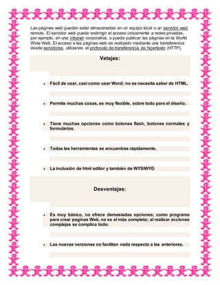 Las páginas web pueden estar almacenadas en un equipo local o un servidor web
remoto. El servidor web puede restringir el acceso únicamente a redes privadas,
por ejemplo, en una intranet corporativa, o puede publicar las páginas en la World
Wide Web. El acceso a las páginas web es realizado mediante una transferencia
desde servidores, utilizando el protocolo de transferencia de hipertexto (HTTP).
Vetajas:
 Fácil de usar, casi como usar Word; no se necesita saber de HTML.
 Permite muchas cosas, es muy flexible, sobre todo para el diseño.
 Tiene muchas opciones como botones flash, botones normales y
formularios.
 Todas las herramientas se encuentras rápidamente.
 La inclusión de html editor y también de WYSIWYG
Desventajas:
 Es muy básico, no ofrece demasiadas opciones; como programa
para crear paginas Web, no es el más completo; al realizar acciones
complejas se complica todo.
 Las nuevas versiones no facilitan nada respecto a las anteriores.
 