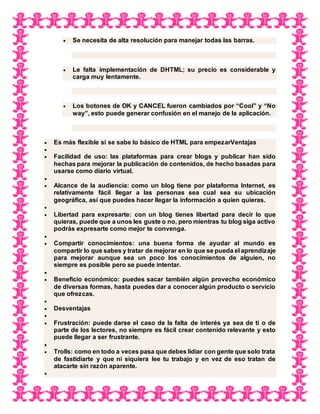  Se necesita de alta resolución para manejar todas las barras.
 Le falta implementación de DHTML; su precio es considerable y
carga muy lentamente.
 Los botones de OK y CANCEL fueron cambiados por “Cool” y “No
way”, esto puede generar confusión en el manejo de la aplicación.
 Es más flexible si se sabe lo básico de HTML para empezarVentajas

 Facilidad de uso: las plataformas para crear blogs y publicar han sido
hechas para mejorar la publicación de contenidos, de hecho basadas para
usarse como diario virtual.

 Alcance de la audiencia: como un blog tiene por plataforma Internet, es
relativamente fácil llegar a las personas sea cual sea su ubicación
geográfica, así que puedes hacer llegar la información a quien quieras.

 Libertad para expresarte: con un blog tienes libertad para decir lo que
quieras, puede que a unos les guste o no, pero mientras tu blog siga activo
podrás expresarte como mejor te convenga.

 Compartir conocimientos: una buena forma de ayudar al mundo es
compartir lo que sabes y tratar de mejorar en lo que se pueda el aprendizaje
para mejorar aunque sea un poco los conocimientos de alguien, no
siempre es posible pero se puede intentar.

 Beneficio económico: puedes sacar también algún provecho económico
de diversas formas, hasta puedes dar a conocer algún producto o servicio
que ofrezcas.

 Desventajas

 Frustración: puede darse el caso de la falta de interés ya sea de ti o de
parte de los lectores, no siempre es fácil crear contenido relevante y esto
puede llegar a ser frustrante.

 Trolls: como en todo a veces pasa que debes lidiar con gente que solo trata
de fastidiarte y que ni siquiera lee tu trabajo y en vez de eso tratan de
atacarte sin razón aparente.

 