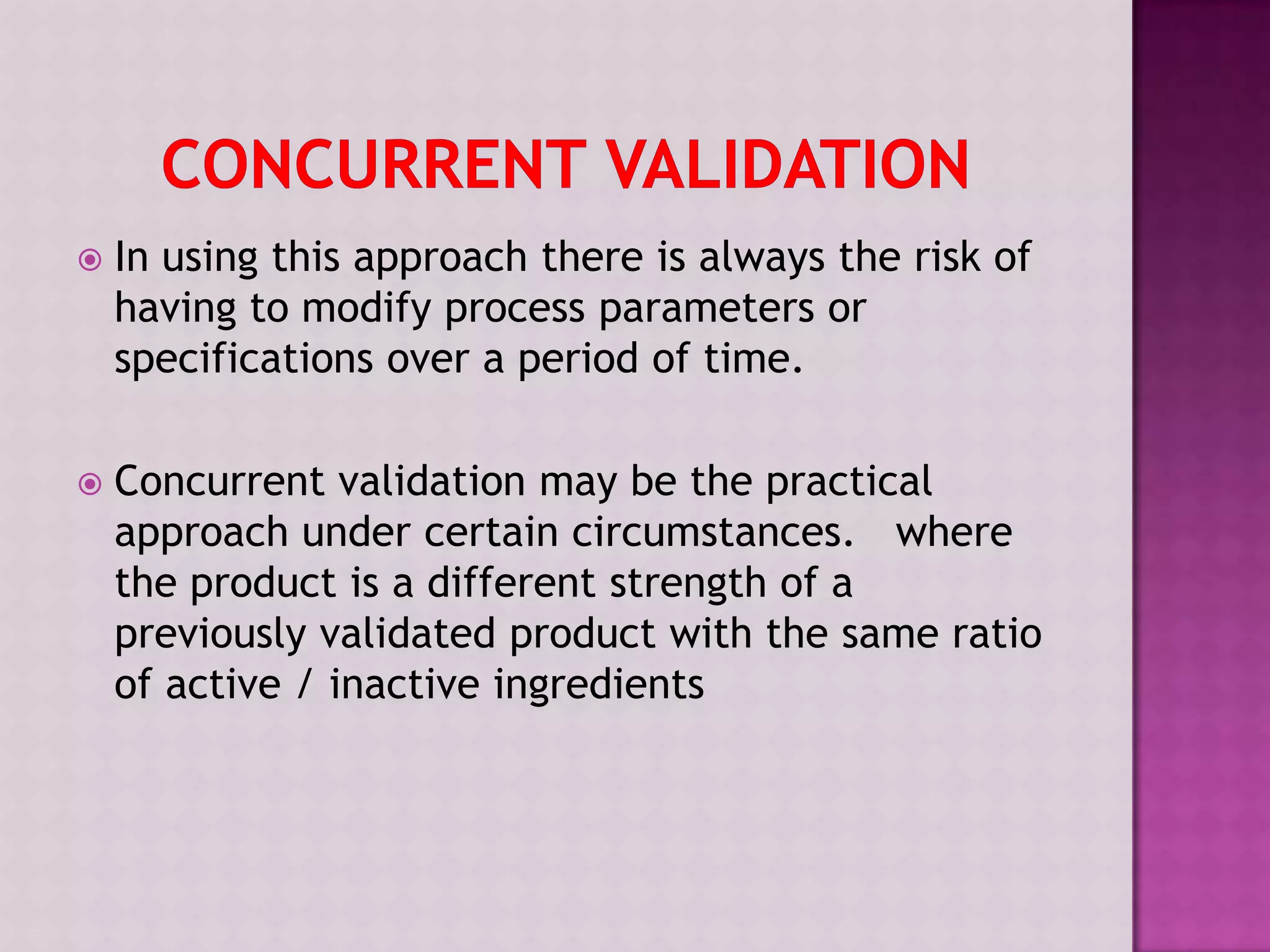  In using this approach there is always the risk of
having to modify process parameters or
specifications over a period of time.
 Concurrent validation may be the practical
approach under certain circumstances. where
the product is a different strength of a
previously validated product with the same ratio
of active / inactive ingredients
 