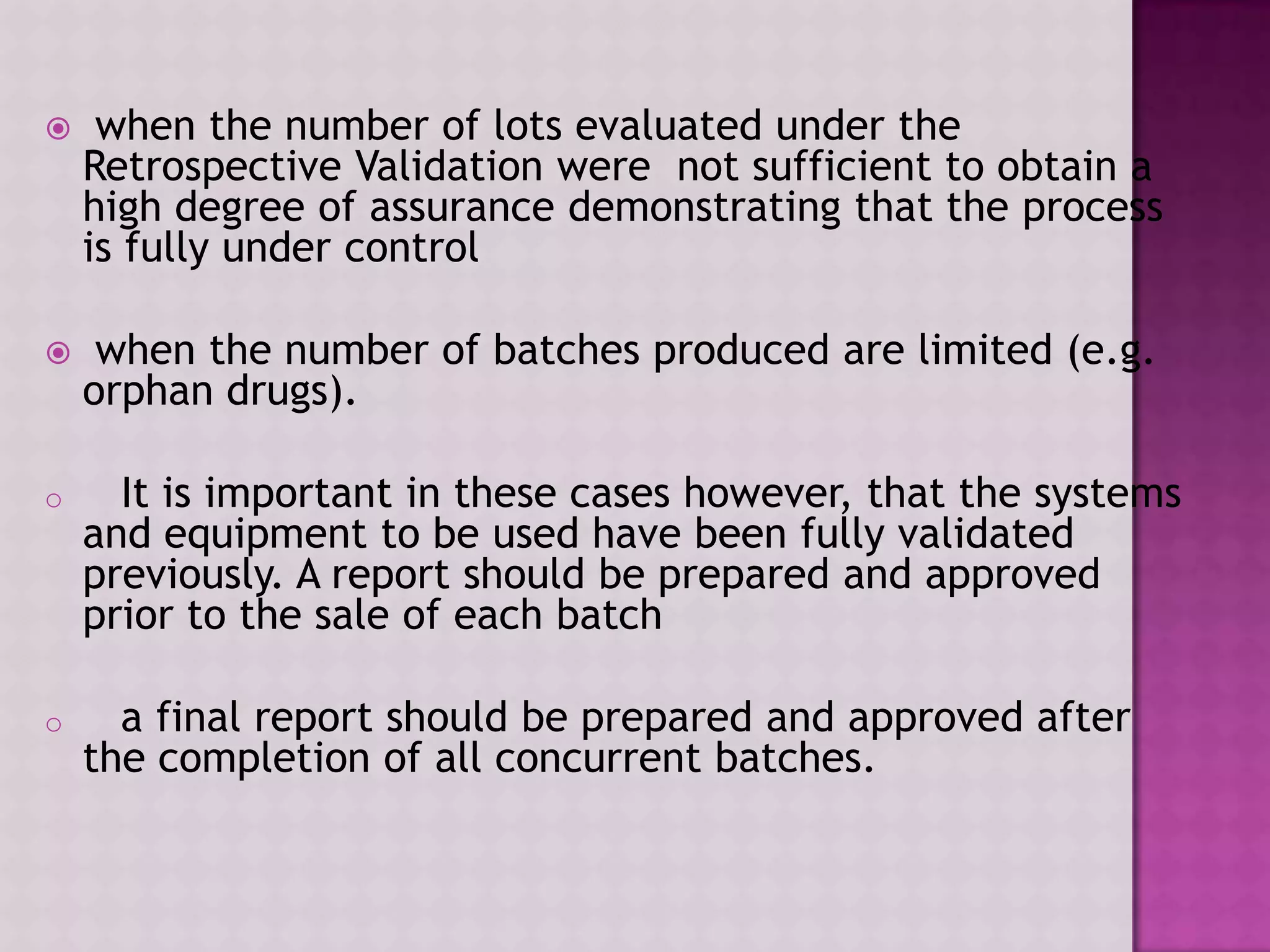  when the number of lots evaluated under the
Retrospective Validation were not sufficient to obtain a
high degree of assurance demonstrating that the process
is fully under control
 when the number of batches produced are limited (e.g.
orphan drugs).
o It is important in these cases however, that the systems
and equipment to be used have been fully validated
previously. A report should be prepared and approved
prior to the sale of each batch
o a final report should be prepared and approved after
the completion of all concurrent batches.
 