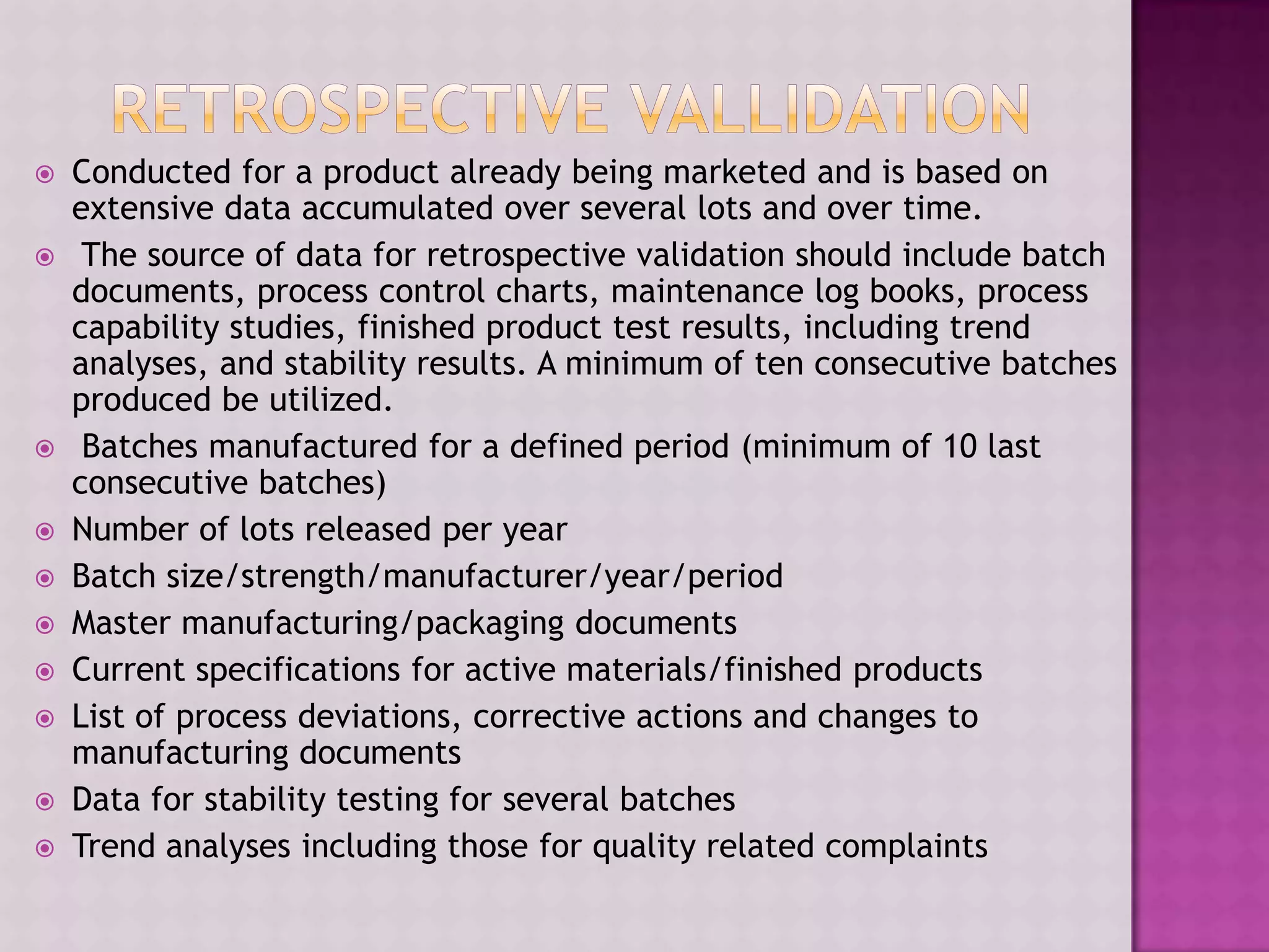  Conducted for a product already being marketed and is based on
extensive data accumulated over several lots and over time.
 The source of data for retrospective validation should include batch
documents, process control charts, maintenance log books, process
capability studies, finished product test results, including trend
analyses, and stability results. A minimum of ten consecutive batches
produced be utilized.
 Batches manufactured for a defined period (minimum of 10 last
consecutive batches)
 Number of lots released per year
 Batch size/strength/manufacturer/year/period
 Master manufacturing/packaging documents
 Current specifications for active materials/finished products
 List of process deviations, corrective actions and changes to
manufacturing documents
 Data for stability testing for several batches
 Trend analyses including those for quality related complaints
 