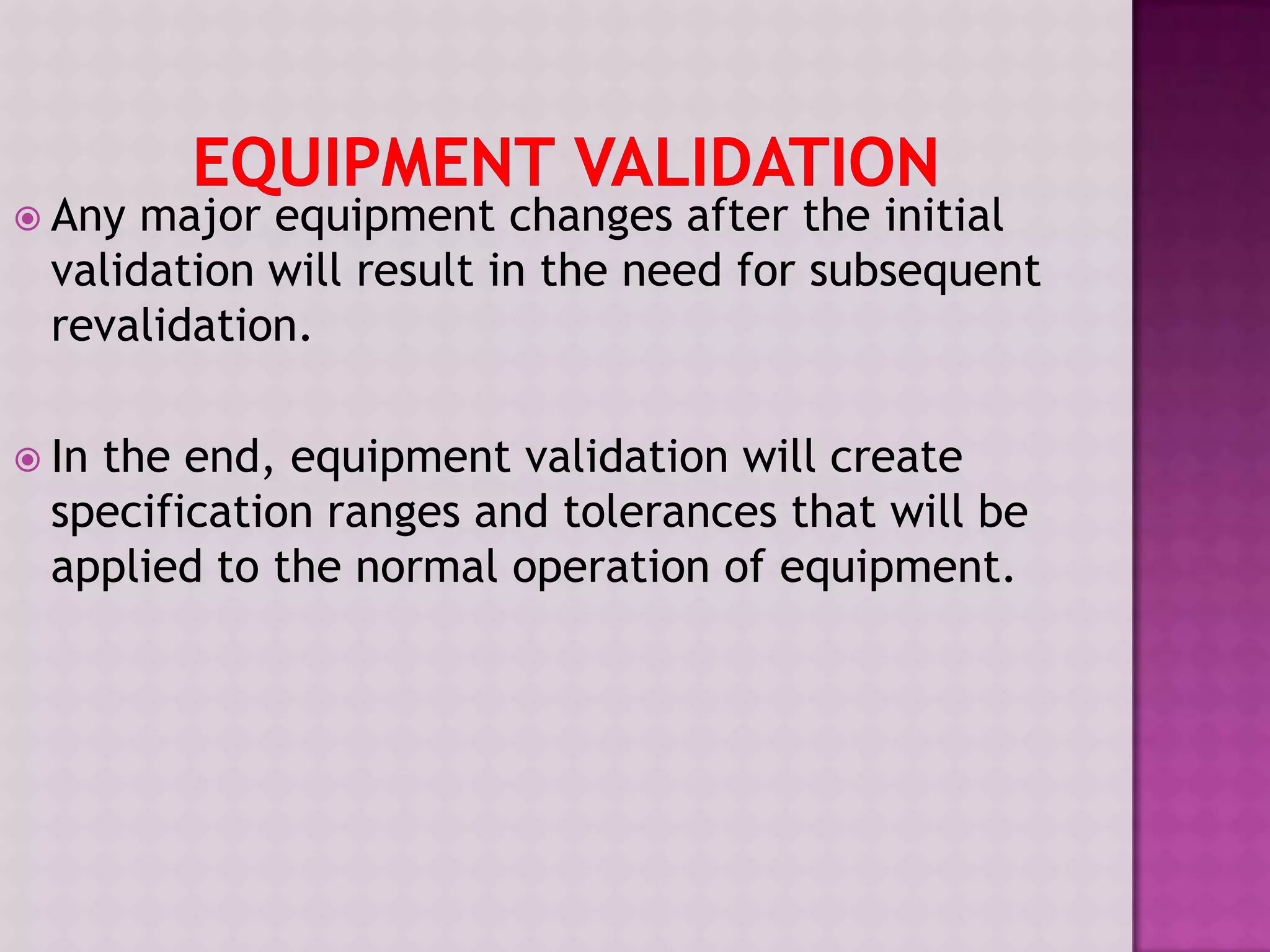  Any major equipment changes after the initial
validation will result in the need for subsequent
revalidation.
 In the end, equipment validation will create
specification ranges and tolerances that will be
applied to the normal operation of equipment.
 