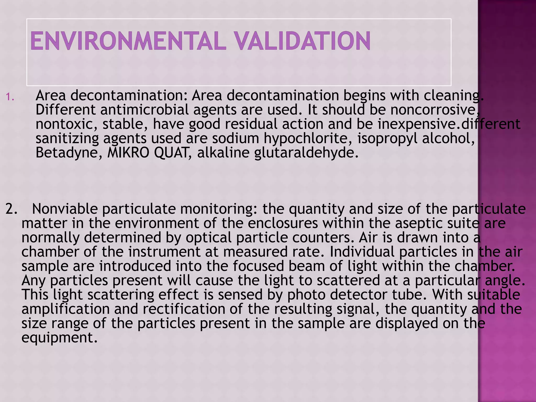 1. Area decontamination: Area decontamination begins with cleaning.
Different antimicrobial agents are used. It should be noncorrosive,
nontoxic, stable, have good residual action and be inexpensive.different
sanitizing agents used are sodium hypochlorite, isopropyl alcohol,
Betadyne, MIKRO QUAT, alkaline glutaraldehyde.
2. Nonviable particulate monitoring: the quantity and size of the particulate
matter in the environment of the enclosures within the aseptic suite are
normally determined by optical particle counters. Air is drawn into a
chamber of the instrument at measured rate. Individual particles in the air
sample are introduced into the focused beam of light within the chamber.
Any particles present will cause the light to scattered at a particular angle.
This light scattering effect is sensed by photo detector tube. With suitable
amplification and rectification of the resulting signal, the quantity and the
size range of the particles present in the sample are displayed on the
equipment.
 