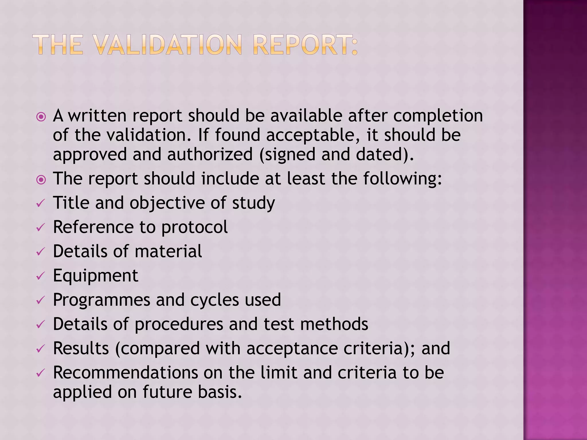  A written report should be available after completion
of the validation. If found acceptable, it should be
approved and authorized (signed and dated).
 The report should include at least the following:
 Title and objective of study
 Reference to protocol
 Details of material
 Equipment
 Programmes and cycles used
 Details of procedures and test methods
 Results (compared with acceptance criteria); and
 Recommendations on the limit and criteria to be
applied on future basis.
 