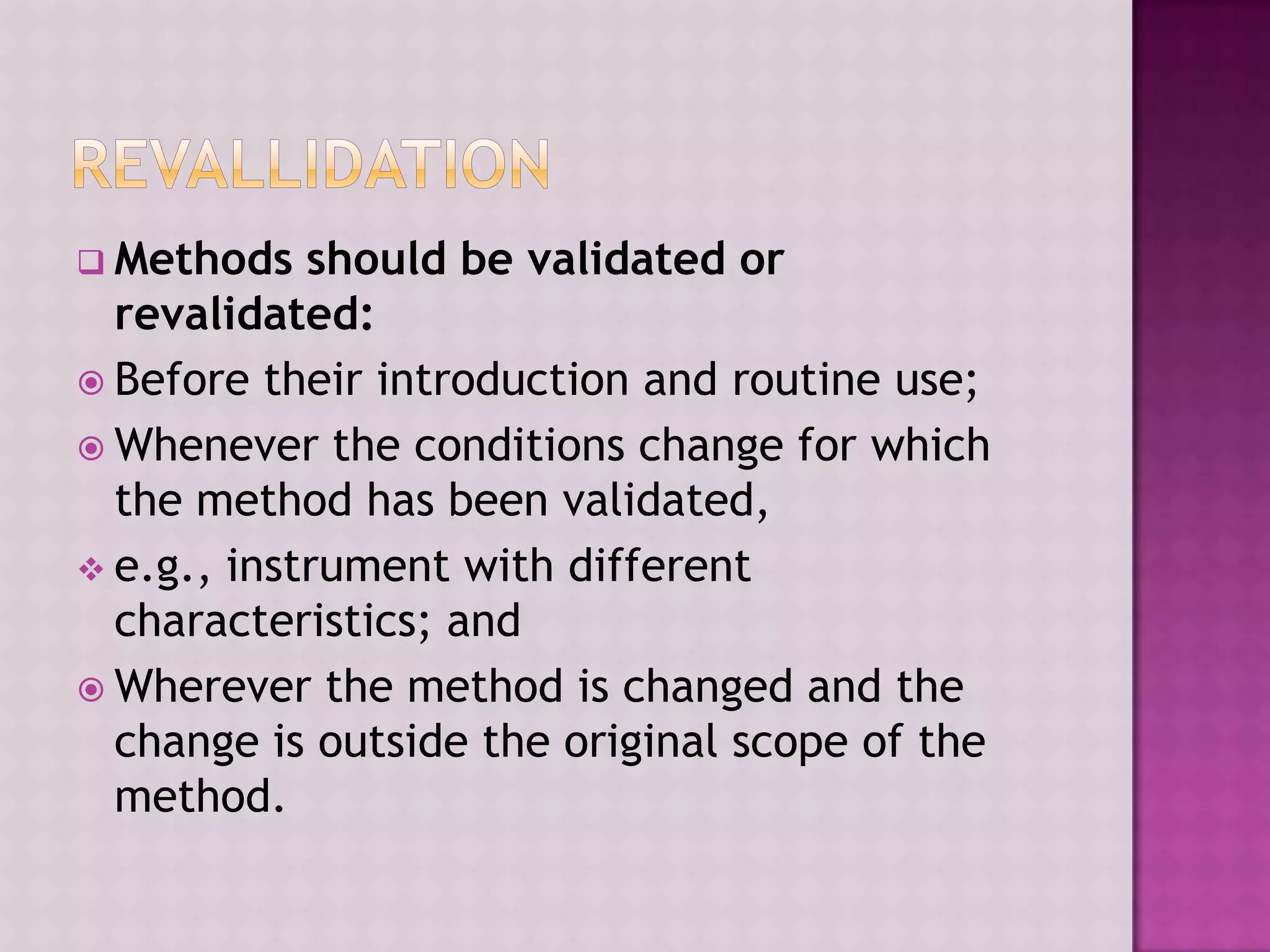  Methods should be validated or
revalidated:
 Before their introduction and routine use;
 Whenever the conditions change for which
the method has been validated,
 e.g., instrument with different
characteristics; and
 Wherever the method is changed and the
change is outside the original scope of the
method.
 