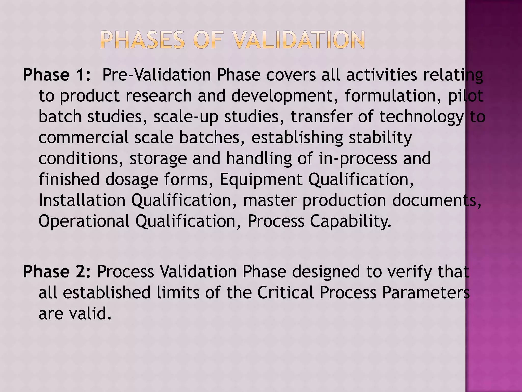 Phase 1: Pre-Validation Phase covers all activities relating
to product research and development, formulation, pilot
batch studies, scale-up studies, transfer of technology to
commercial scale batches, establishing stability
conditions, storage and handling of in-process and
finished dosage forms, Equipment Qualification,
Installation Qualification, master production documents,
Operational Qualification, Process Capability.
Phase 2: Process Validation Phase designed to verify that
all established limits of the Critical Process Parameters
are valid.
 