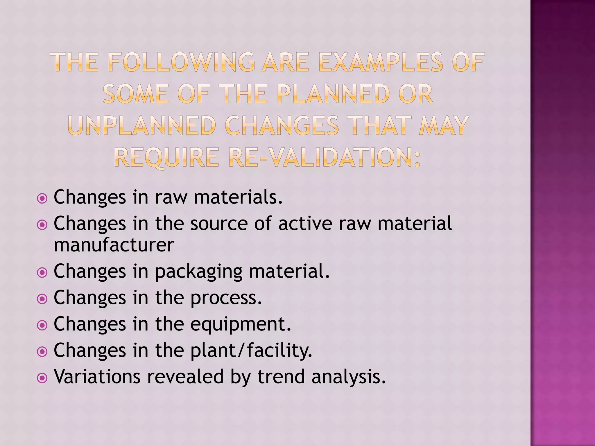  Changes in raw materials.
 Changes in the source of active raw material
manufacturer
 Changes in packaging material.
 Changes in the process.
 Changes in the equipment.
 Changes in the plant/facility.
 Variations revealed by trend analysis.
 