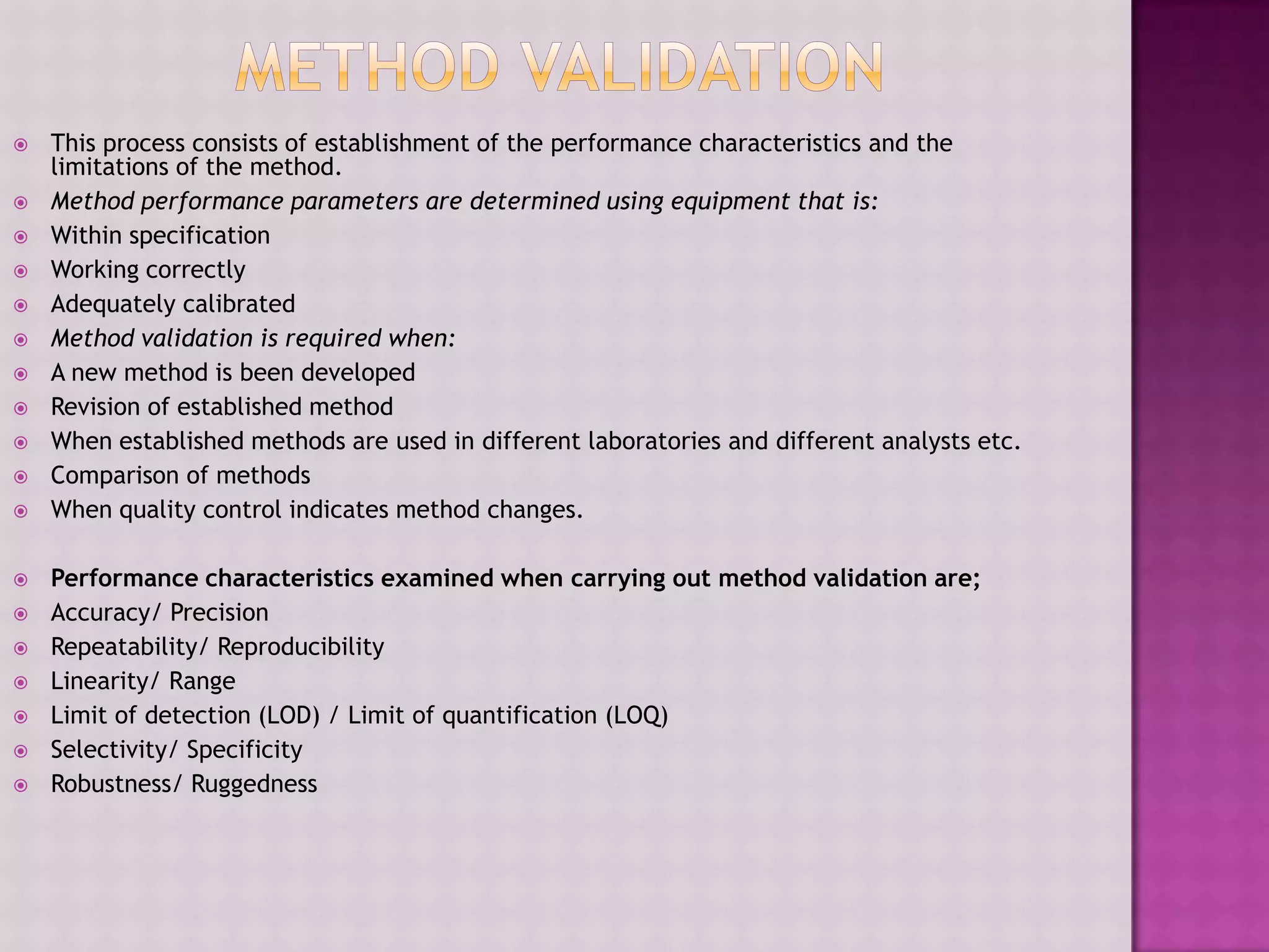  This process consists of establishment of the performance characteristics and the
limitations of the method.
 Method performance parameters are determined using equipment that is:
 Within specification
 Working correctly
 Adequately calibrated
 Method validation is required when:
 A new method is been developed
 Revision of established method
 When established methods are used in different laboratories and different analysts etc.
 Comparison of methods
 When quality control indicates method changes.
 Performance characteristics examined when carrying out method validation are;
 Accuracy/ Precision
 Repeatability/ Reproducibility
 Linearity/ Range
 Limit of detection (LOD) / Limit of quantification (LOQ)
 Selectivity/ Specificity
 Robustness/ Ruggedness
 
