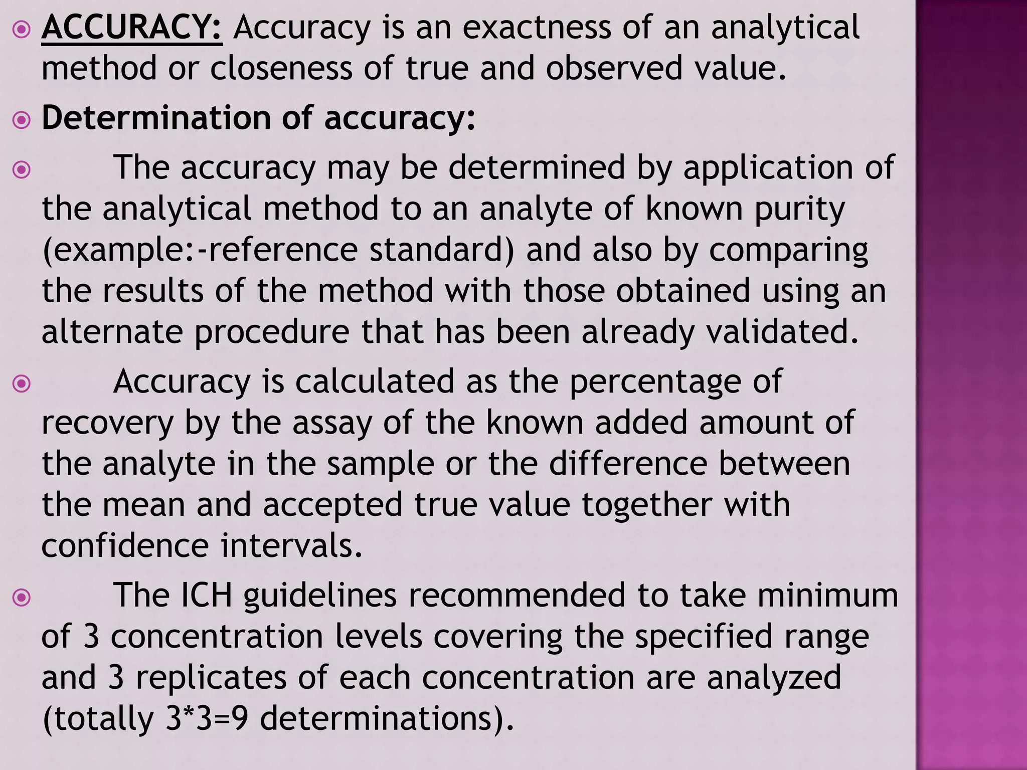  ACCURACY: Accuracy is an exactness of an analytical
method or closeness of true and observed value.
 Determination of accuracy:
 The accuracy may be determined by application of
the analytical method to an analyte of known purity
(example:-reference standard) and also by comparing
the results of the method with those obtained using an
alternate procedure that has been already validated.
 Accuracy is calculated as the percentage of
recovery by the assay of the known added amount of
the analyte in the sample or the difference between
the mean and accepted true value together with
confidence intervals.
 The ICH guidelines recommended to take minimum
of 3 concentration levels covering the specified range
and 3 replicates of each concentration are analyzed
(totally 3*3=9 determinations).
 