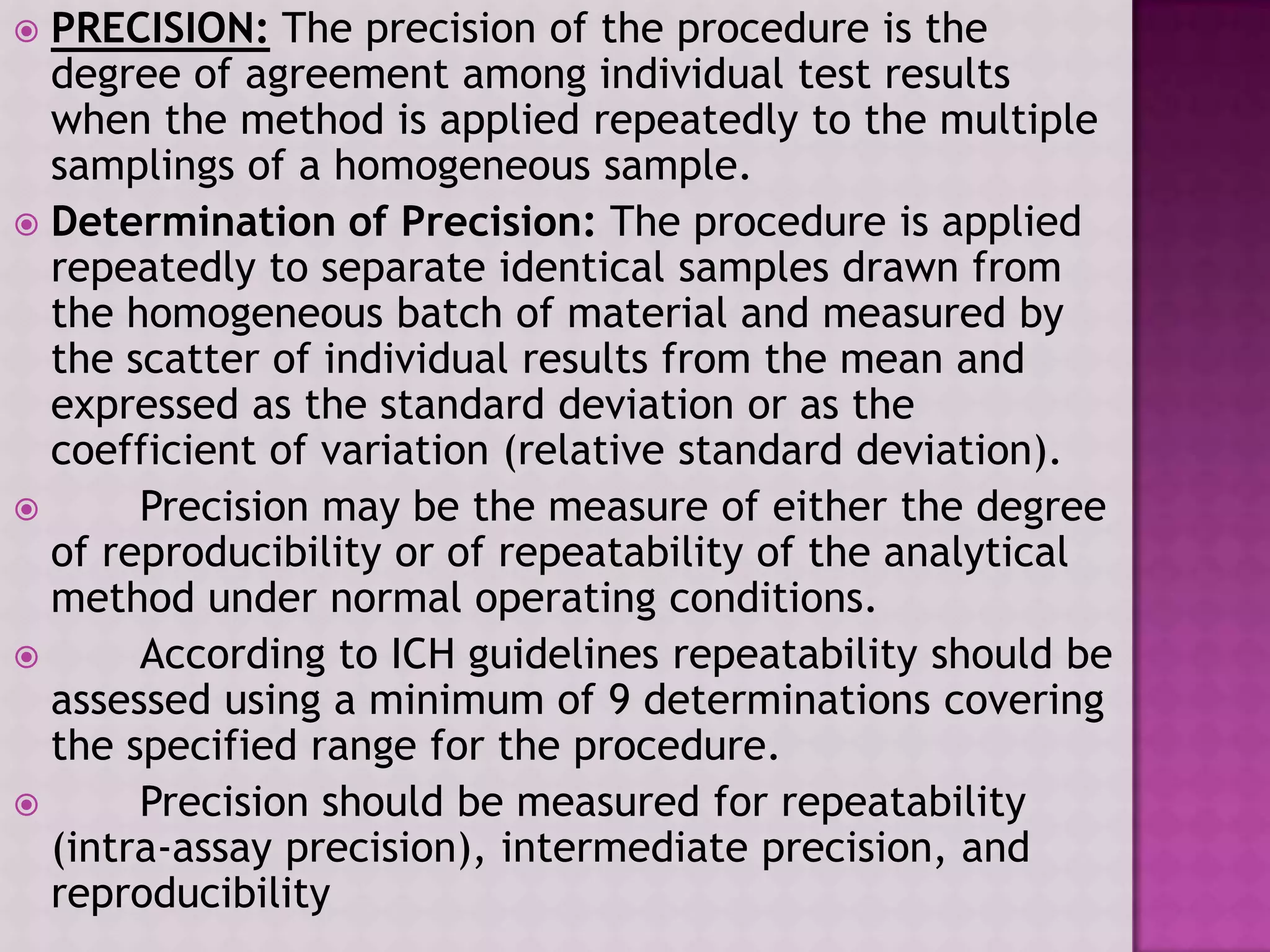  PRECISION: The precision of the procedure is the
degree of agreement among individual test results
when the method is applied repeatedly to the multiple
samplings of a homogeneous sample.
 Determination of Precision: The procedure is applied
repeatedly to separate identical samples drawn from
the homogeneous batch of material and measured by
the scatter of individual results from the mean and
expressed as the standard deviation or as the
coefficient of variation (relative standard deviation).
 Precision may be the measure of either the degree
of reproducibility or of repeatability of the analytical
method under normal operating conditions.
 According to ICH guidelines repeatability should be
assessed using a minimum of 9 determinations covering
the specified range for the procedure.
 Precision should be measured for repeatability
(intra-assay precision), intermediate precision, and
reproducibility
 