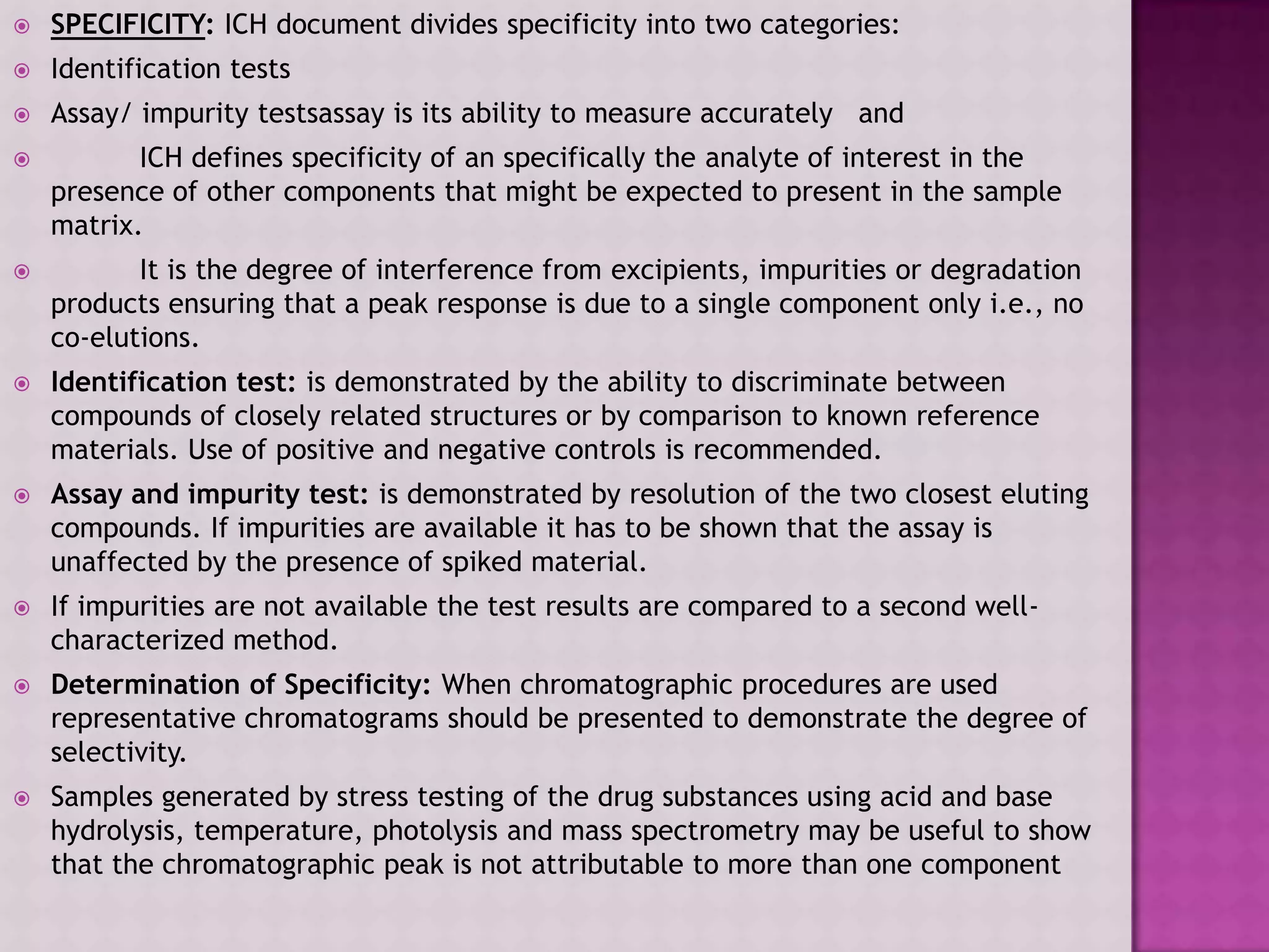  SPECIFICITY: ICH document divides specificity into two categories:
 Identification tests
 Assay/ impurity testsassay is its ability to measure accurately and
 ICH defines specificity of an specifically the analyte of interest in the
presence of other components that might be expected to present in the sample
matrix.
 It is the degree of interference from excipients, impurities or degradation
products ensuring that a peak response is due to a single component only i.e., no
co-elutions.
 Identification test: is demonstrated by the ability to discriminate between
compounds of closely related structures or by comparison to known reference
materials. Use of positive and negative controls is recommended.
 Assay and impurity test: is demonstrated by resolution of the two closest eluting
compounds. If impurities are available it has to be shown that the assay is
unaffected by the presence of spiked material.
 If impurities are not available the test results are compared to a second well-
characterized method.
 Determination of Specificity: When chromatographic procedures are used
representative chromatograms should be presented to demonstrate the degree of
selectivity.
 Samples generated by stress testing of the drug substances using acid and base
hydrolysis, temperature, photolysis and mass spectrometry may be useful to show
that the chromatographic peak is not attributable to more than one component
 