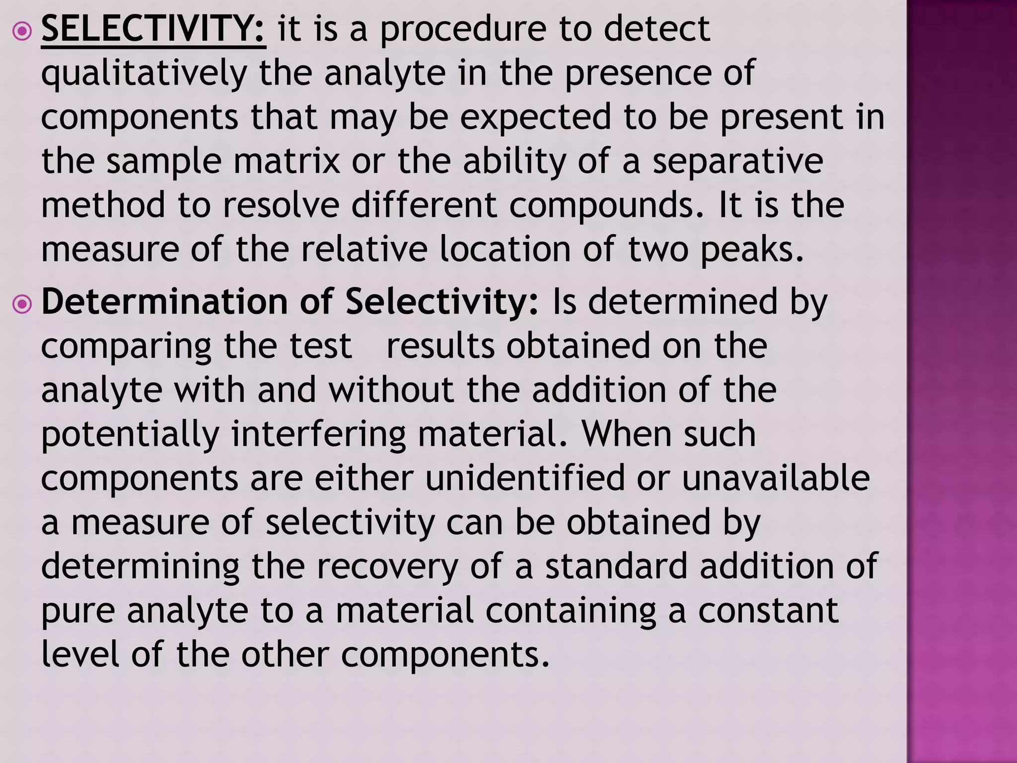  SELECTIVITY: it is a procedure to detect
qualitatively the analyte in the presence of
components that may be expected to be present in
the sample matrix or the ability of a separative
method to resolve different compounds. It is the
measure of the relative location of two peaks.
 Determination of Selectivity: Is determined by
comparing the test results obtained on the
analyte with and without the addition of the
potentially interfering material. When such
components are either unidentified or unavailable
a measure of selectivity can be obtained by
determining the recovery of a standard addition of
pure analyte to a material containing a constant
level of the other components.
 