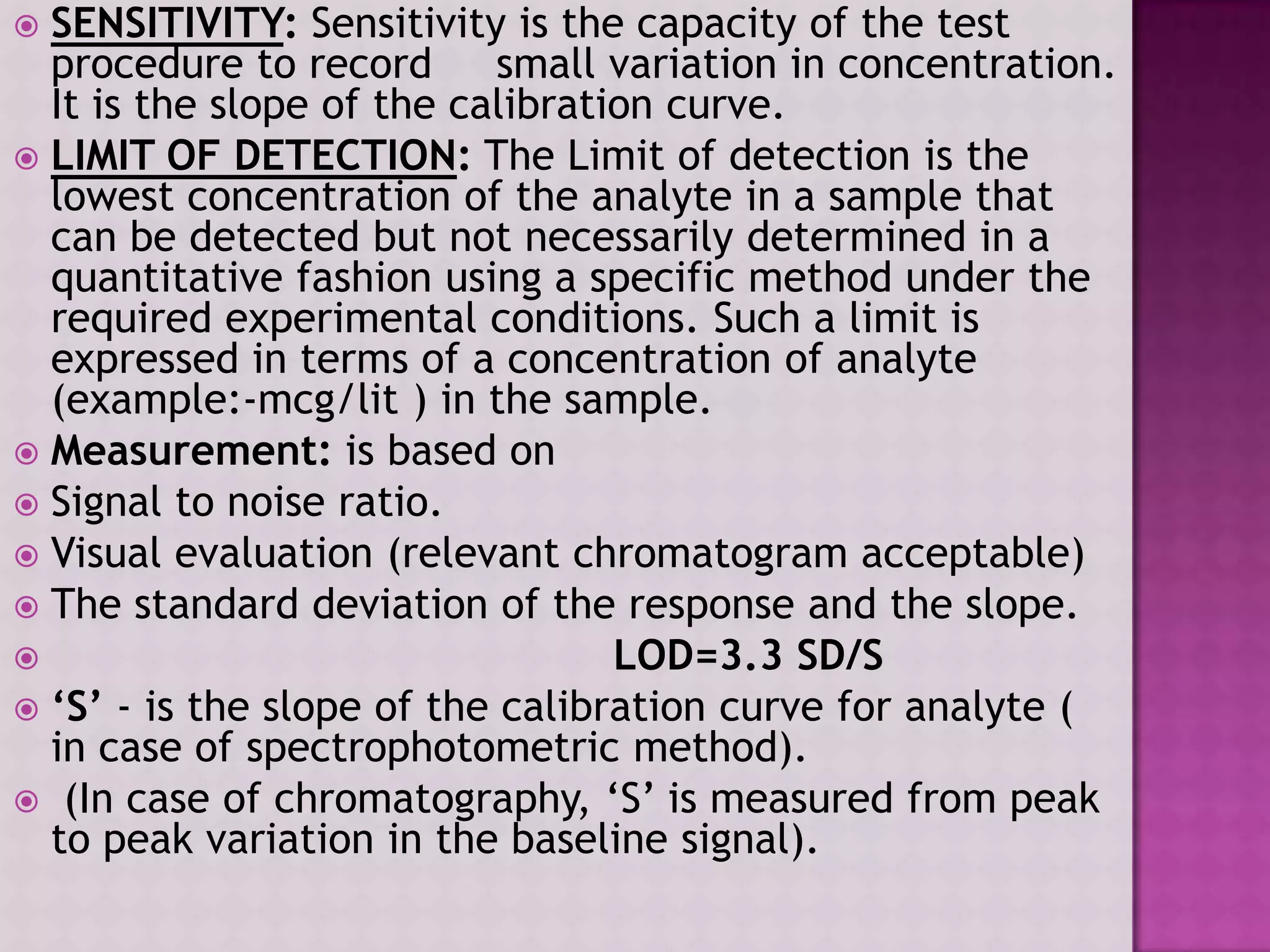  SENSITIVITY: Sensitivity is the capacity of the test
procedure to record small variation in concentration.
It is the slope of the calibration curve.
 LIMIT OF DETECTION: The Limit of detection is the
lowest concentration of the analyte in a sample that
can be detected but not necessarily determined in a
quantitative fashion using a specific method under the
required experimental conditions. Such a limit is
expressed in terms of a concentration of analyte
(example:-mcg/lit ) in the sample.
 Measurement: is based on
 Signal to noise ratio.
 Visual evaluation (relevant chromatogram acceptable)
 The standard deviation of the response and the slope.
 LOD=3.3 SD/S
 ‘S’ - is the slope of the calibration curve for analyte (
in case of spectrophotometric method).
 (In case of chromatography, „S‟ is measured from peak
to peak variation in the baseline signal).
 