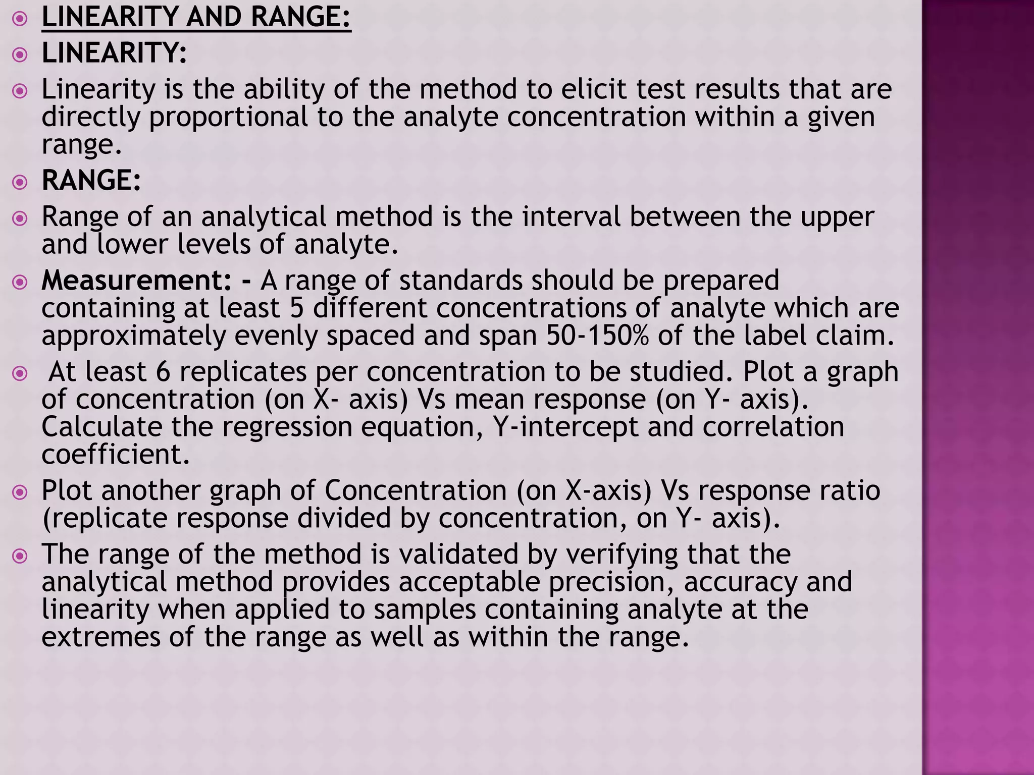  LINEARITY AND RANGE:
 LINEARITY:
 Linearity is the ability of the method to elicit test results that are
directly proportional to the analyte concentration within a given
range.
 RANGE:
 Range of an analytical method is the interval between the upper
and lower levels of analyte.
 Measurement: - A range of standards should be prepared
containing at least 5 different concentrations of analyte which are
approximately evenly spaced and span 50-150% of the label claim.
 At least 6 replicates per concentration to be studied. Plot a graph
of concentration (on X- axis) Vs mean response (on Y- axis).
Calculate the regression equation, Y-intercept and correlation
coefficient.
 Plot another graph of Concentration (on X-axis) Vs response ratio
(replicate response divided by concentration, on Y- axis).
 The range of the method is validated by verifying that the
analytical method provides acceptable precision, accuracy and
linearity when applied to samples containing analyte at the
extremes of the range as well as within the range.
 