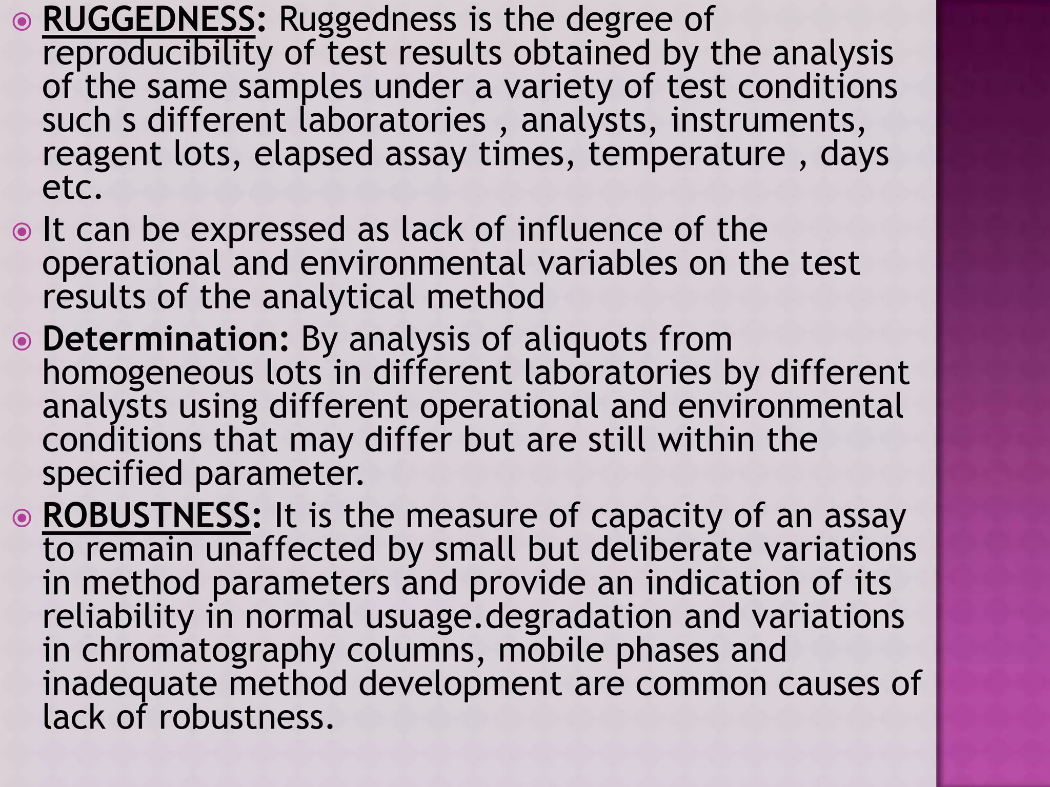  RUGGEDNESS: Ruggedness is the degree of
reproducibility of test results obtained by the analysis
of the same samples under a variety of test conditions
such s different laboratories , analysts, instruments,
reagent lots, elapsed assay times, temperature , days
etc.
 It can be expressed as lack of influence of the
operational and environmental variables on the test
results of the analytical method
 Determination: By analysis of aliquots from
homogeneous lots in different laboratories by different
analysts using different operational and environmental
conditions that may differ but are still within the
specified parameter.
 ROBUSTNESS: It is the measure of capacity of an assay
to remain unaffected by small but deliberate variations
in method parameters and provide an indication of its
reliability in normal usuage.degradation and variations
in chromatography columns, mobile phases and
inadequate method development are common causes of
lack of robustness.
 