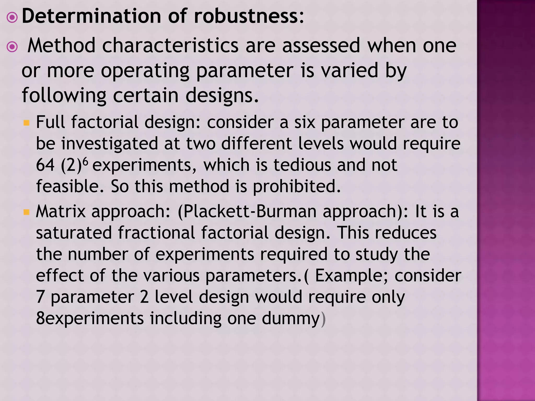  Determination of robustness:
 Method characteristics are assessed when one
or more operating parameter is varied by
following certain designs.
 Full factorial design: consider a six parameter are to
be investigated at two different levels would require
64 (2)6 experiments, which is tedious and not
feasible. So this method is prohibited.
 Matrix approach: (Plackett-Burman approach): It is a
saturated fractional factorial design. This reduces
the number of experiments required to study the
effect of the various parameters.( Example; consider
7 parameter 2 level design would require only
8experiments including one dummy)
 