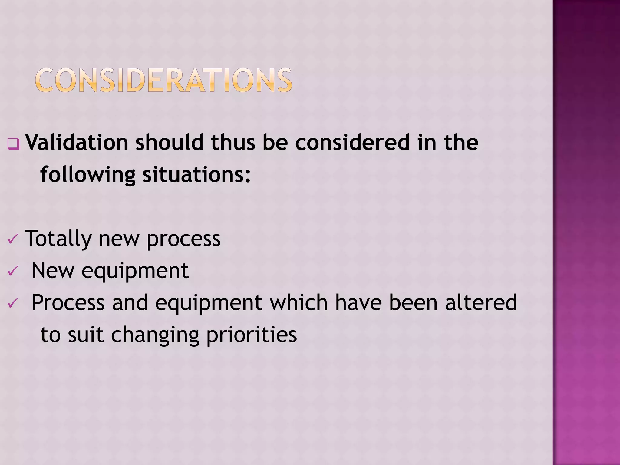  Validation should thus be considered in the
following situations:
 Totally new process
 New equipment
 Process and equipment which have been altered
to suit changing priorities
 
