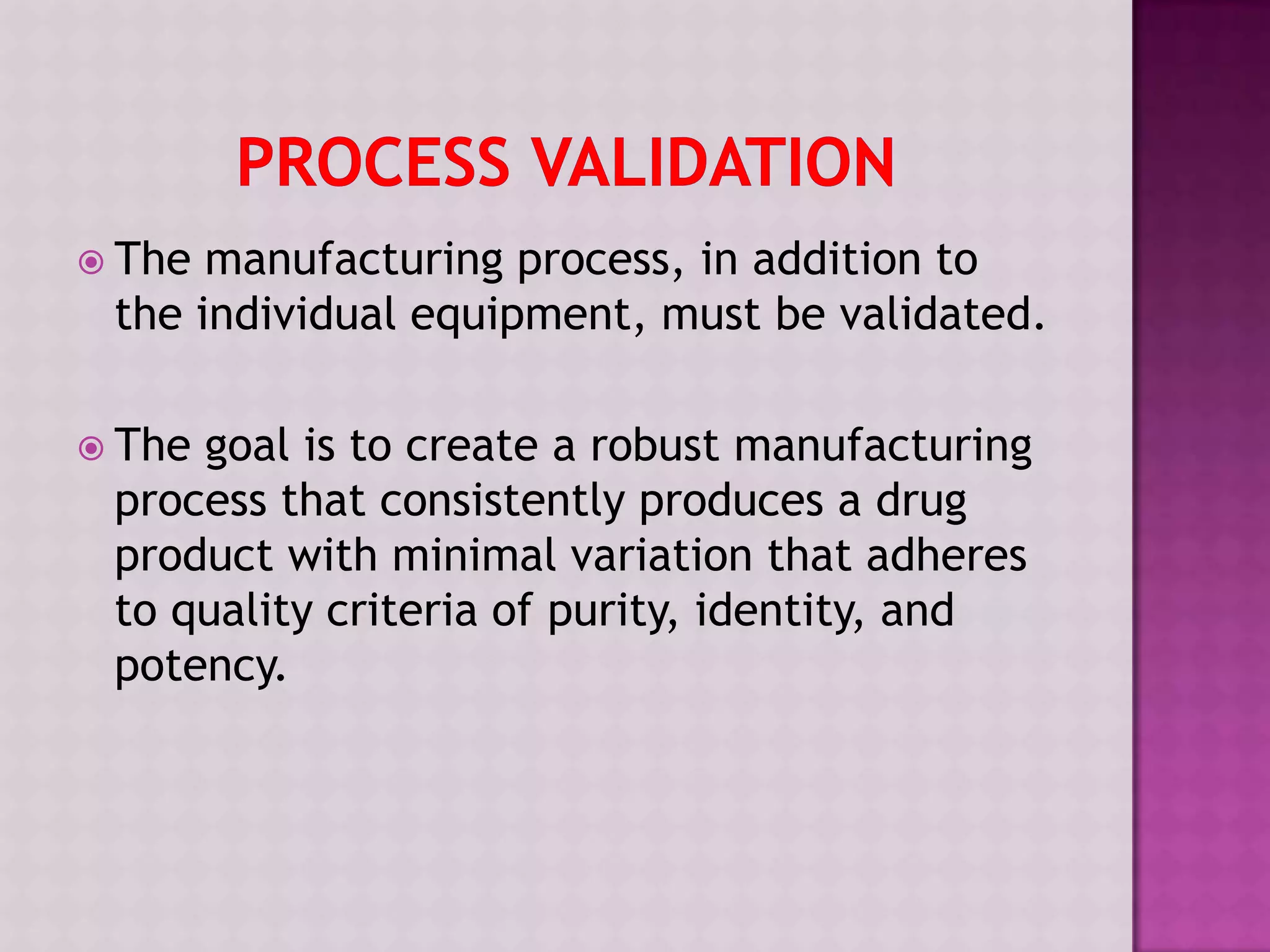  The manufacturing process, in addition to
the individual equipment, must be validated.
 The goal is to create a robust manufacturing
process that consistently produces a drug
product with minimal variation that adheres
to quality criteria of purity, identity, and
potency.
 