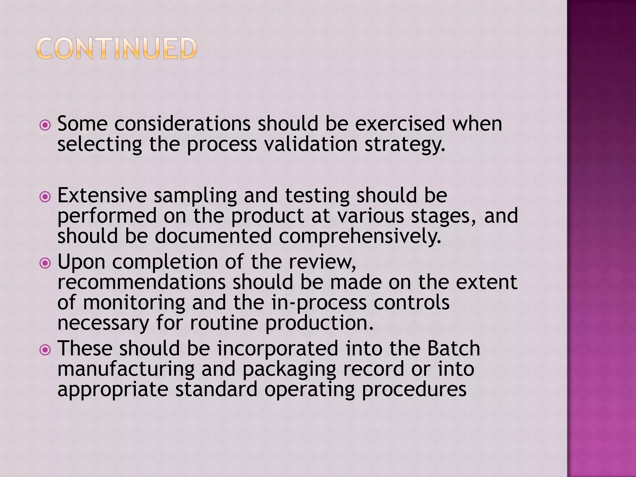  Some considerations should be exercised when
selecting the process validation strategy.
 Extensive sampling and testing should be
performed on the product at various stages, and
should be documented comprehensively.
 Upon completion of the review,
recommendations should be made on the extent
of monitoring and the in-process controls
necessary for routine production.
 These should be incorporated into the Batch
manufacturing and packaging record or into
appropriate standard operating procedures
 