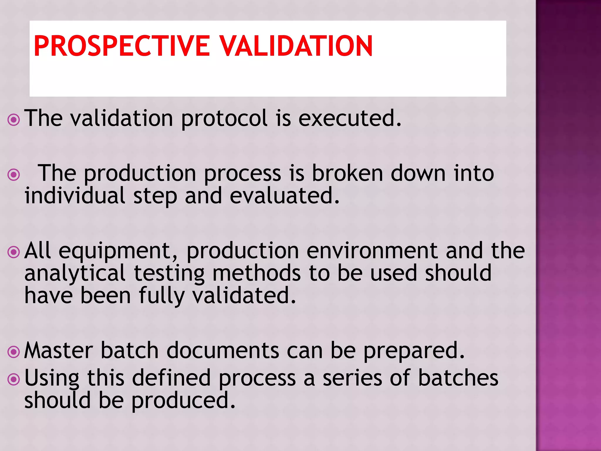  The validation protocol is executed.
 The production process is broken down into
individual step and evaluated.
 All equipment, production environment and the
analytical testing methods to be used should
have been fully validated.
 Master batch documents can be prepared.
 Using this defined process a series of batches
should be produced.
 