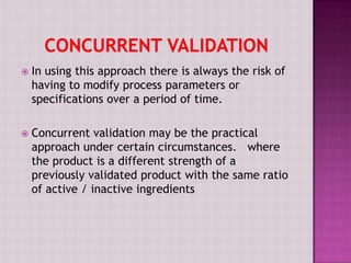  In using this approach there is always the risk of
having to modify process parameters or
specifications over a period of time.
 Concurrent validation may be the practical
approach under certain circumstances. where
the product is a different strength of a
previously validated product with the same ratio
of active / inactive ingredients
 