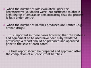  when the number of lots evaluated under the
Retrospective Validation were not sufficient to obtain a
high degree of assurance demonstrating that the process
is fully under control
 when the number of batches produced are limited (e.g.
orphan drugs).
o It is important in these cases however, that the systems
and equipment to be used have been fully validated
previously. A report should be prepared and approved
prior to the sale of each batch
o a final report should be prepared and approved after
the completion of all concurrent batches.
 