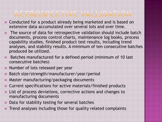  Conducted for a product already being marketed and is based on
extensive data accumulated over several lots and over time.
 The source of data for retrospective validation should include batch
documents, process control charts, maintenance log books, process
capability studies, finished product test results, including trend
analyses, and stability results. A minimum of ten consecutive batches
produced be utilized.
 Batches manufactured for a defined period (minimum of 10 last
consecutive batches)
 Number of lots released per year
 Batch size/strength/manufacturer/year/period
 Master manufacturing/packaging documents
 Current specifications for active materials/finished products
 List of process deviations, corrective actions and changes to
manufacturing documents
 Data for stability testing for several batches
 Trend analyses including those for quality related complaints
 