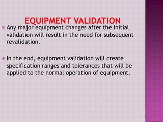  Any major equipment changes after the initial
validation will result in the need for subsequent
revalidation.
 In the end, equipment validation will create
specification ranges and tolerances that will be
applied to the normal operation of equipment.
 
