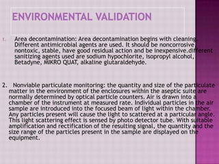 1. Area decontamination: Area decontamination begins with cleaning.
Different antimicrobial agents are used. It should be noncorrosive,
nontoxic, stable, have good residual action and be inexpensive.different
sanitizing agents used are sodium hypochlorite, isopropyl alcohol,
Betadyne, MIKRO QUAT, alkaline glutaraldehyde.
2. Nonviable particulate monitoring: the quantity and size of the particulate
matter in the environment of the enclosures within the aseptic suite are
normally determined by optical particle counters. Air is drawn into a
chamber of the instrument at measured rate. Individual particles in the air
sample are introduced into the focused beam of light within the chamber.
Any particles present will cause the light to scattered at a particular angle.
This light scattering effect is sensed by photo detector tube. With suitable
amplification and rectification of the resulting signal, the quantity and the
size range of the particles present in the sample are displayed on the
equipment.
 