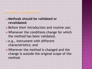  Methods should be validated or
revalidated:
 Before their introduction and routine use;
 Whenever the conditions change for which
the method has been validated,
 e.g., instrument with different
characteristics; and
 Wherever the method is changed and the
change is outside the original scope of the
method.
 