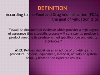 According to the Food and Drug Administration (FDA),
the goal of validation is to:
“establish documented evidence which provides a high degree
of assurance that a specific process will consistently produce a
product meeting its predetermined specifications and quality
attributes.”
WHO: Defines Validation as an action of providing any
procedure, process, equipment, material, activity or system
actually leads to the expected results.
DEFINITION
 