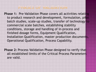 Phase 1: Pre-Validation Phase covers all activities relating
to product research and development, formulation, pilot
batch studies, scale-up studies, transfer of technology to
commercial scale batches, establishing stability
conditions, storage and handling of in-process and
finished dosage forms, Equipment Qualification,
Installation Qualification, master production documents,
Operational Qualification, Process Capability.
Phase 2: Process Validation Phase designed to verify that
all established limits of the Critical Process Parameters
are valid.
 