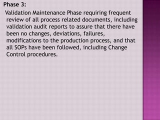 Phase 3:
Validation Maintenance Phase requiring frequent
review of all process related documents, including
validation audit reports to assure that there have
been no changes, deviations, failures,
modifications to the production process, and that
all SOPs have been followed, including Change
Control procedures.
 