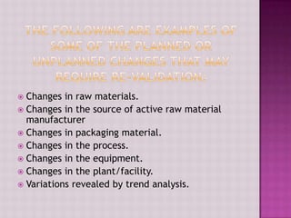  Changes in raw materials.
 Changes in the source of active raw material
manufacturer
 Changes in packaging material.
 Changes in the process.
 Changes in the equipment.
 Changes in the plant/facility.
 Variations revealed by trend analysis.
 