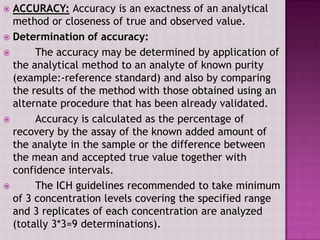  ACCURACY: Accuracy is an exactness of an analytical
method or closeness of true and observed value.
 Determination of accuracy:
 The accuracy may be determined by application of
the analytical method to an analyte of known purity
(example:-reference standard) and also by comparing
the results of the method with those obtained using an
alternate procedure that has been already validated.
 Accuracy is calculated as the percentage of
recovery by the assay of the known added amount of
the analyte in the sample or the difference between
the mean and accepted true value together with
confidence intervals.
 The ICH guidelines recommended to take minimum
of 3 concentration levels covering the specified range
and 3 replicates of each concentration are analyzed
(totally 3*3=9 determinations).
 
