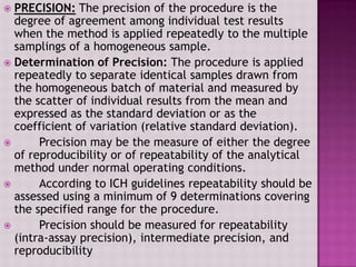  PRECISION: The precision of the procedure is the
degree of agreement among individual test results
when the method is applied repeatedly to the multiple
samplings of a homogeneous sample.
 Determination of Precision: The procedure is applied
repeatedly to separate identical samples drawn from
the homogeneous batch of material and measured by
the scatter of individual results from the mean and
expressed as the standard deviation or as the
coefficient of variation (relative standard deviation).
 Precision may be the measure of either the degree
of reproducibility or of repeatability of the analytical
method under normal operating conditions.
 According to ICH guidelines repeatability should be
assessed using a minimum of 9 determinations covering
the specified range for the procedure.
 Precision should be measured for repeatability
(intra-assay precision), intermediate precision, and
reproducibility
 