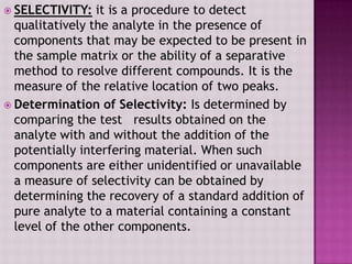  SELECTIVITY: it is a procedure to detect
qualitatively the analyte in the presence of
components that may be expected to be present in
the sample matrix or the ability of a separative
method to resolve different compounds. It is the
measure of the relative location of two peaks.
 Determination of Selectivity: Is determined by
comparing the test results obtained on the
analyte with and without the addition of the
potentially interfering material. When such
components are either unidentified or unavailable
a measure of selectivity can be obtained by
determining the recovery of a standard addition of
pure analyte to a material containing a constant
level of the other components.
 