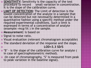  SENSITIVITY: Sensitivity is the capacity of the test
procedure to record small variation in concentration.
It is the slope of the calibration curve.
 LIMIT OF DETECTION: The Limit of detection is the
lowest concentration of the analyte in a sample that
can be detected but not necessarily determined in a
quantitative fashion using a specific method under the
required experimental conditions. Such a limit is
expressed in terms of a concentration of analyte
(example:-mcg/lit ) in the sample.
 Measurement: is based on
 Signal to noise ratio.
 Visual evaluation (relevant chromatogram acceptable)
 The standard deviation of the response and the slope.
 LOD=3.3 SD/S
 ‘S’ - is the slope of the calibration curve for analyte (
in case of spectrophotometric method).
 (In case of chromatography, „S‟ is measured from peak
to peak variation in the baseline signal).
 