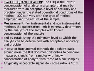  LIMIT OF QUANTIFICATION: The LOQ is the lowest
concentration of analyte in a sample that may be
measured with an acceptable level of accuracy and
precision under the stated operational conditions of the
method. LOQ can vary with the type of method
employed and the nature of the sample.
 Measurement: For instrumental and non instrumental
methods the quantitation limit is generally determined
by the analysis of the samples with known
concentration of the analyte
 and by establishing the minimum level at which the
analyte can be determined with acceptable accuracy
and precision.
 In case of instrumental methods that exhibit back
ground noise the ICH document describes to compare
measured signals from samples with known
concentration of analyte with those of blank samples.
 A typically acceptable signal –to – noise ratio is 10: 1.

 