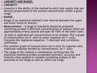  LINEARITY AND RANGE:
 LINEARITY:
 Linearity is the ability of the method to elicit test results that are
directly proportional to the analyte concentration within a given
range.
 RANGE:
 Range of an analytical method is the interval between the upper
and lower levels of analyte.
 Measurement: - A range of standards should be prepared
containing at least 5 different concentrations of analyte which are
approximately evenly spaced and span 50-150% of the label claim.
 At least 6 replicates per concentration to be studied. Plot a graph
of concentration (on X- axis) Vs mean response (on Y- axis).
Calculate the regression equation, Y-intercept and correlation
coefficient.
 Plot another graph of Concentration (on X-axis) Vs response ratio
(replicate response divided by concentration, on Y- axis).
 The range of the method is validated by verifying that the
analytical method provides acceptable precision, accuracy and
linearity when applied to samples containing analyte at the
extremes of the range as well as within the range.
 