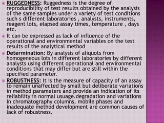  RUGGEDNESS: Ruggedness is the degree of
reproducibility of test results obtained by the analysis
of the same samples under a variety of test conditions
such s different laboratories , analysts, instruments,
reagent lots, elapsed assay times, temperature , days
etc.
 It can be expressed as lack of influence of the
operational and environmental variables on the test
results of the analytical method
 Determination: By analysis of aliquots from
homogeneous lots in different laboratories by different
analysts using different operational and environmental
conditions that may differ but are still within the
specified parameter.
 ROBUSTNESS: It is the measure of capacity of an assay
to remain unaffected by small but deliberate variations
in method parameters and provide an indication of its
reliability in normal usuage.degradation and variations
in chromatography columns, mobile phases and
inadequate method development are common causes of
lack of robustness.
 