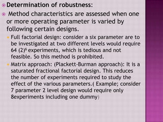  Determination of robustness:
 Method characteristics are assessed when one
or more operating parameter is varied by
following certain designs.
 Full factorial design: consider a six parameter are to
be investigated at two different levels would require
64 (2)6 experiments, which is tedious and not
feasible. So this method is prohibited.
 Matrix approach: (Plackett-Burman approach): It is a
saturated fractional factorial design. This reduces
the number of experiments required to study the
effect of the various parameters.( Example; consider
7 parameter 2 level design would require only
8experiments including one dummy)
 